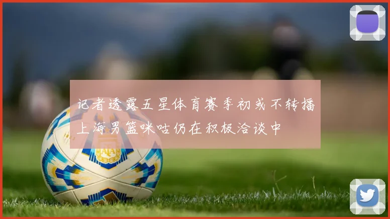 记者透露五星体育赛季初或不转播上海男篮咪咕仍在积极洽谈中