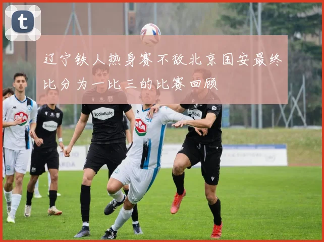 辽宁铁人热身赛不敌北京国安最终比分为一比三的比赛回顾