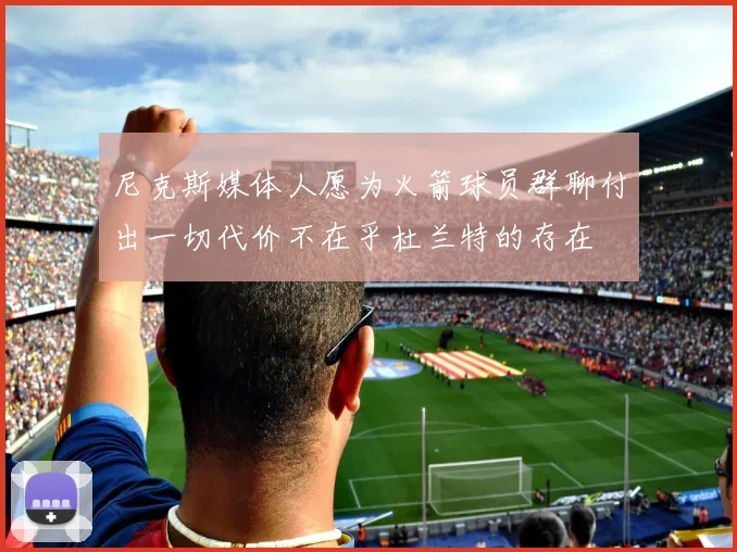 尼克斯媒体人愿为火箭球员群聊付出一切代价不在乎杜兰特的存在