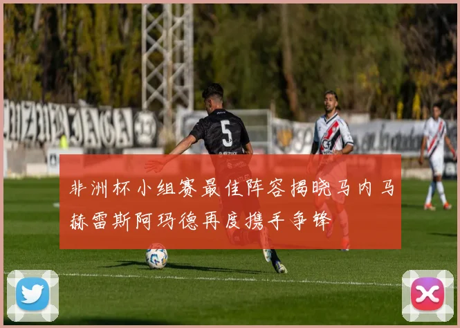 非洲杯小组赛最佳阵容揭晓马内马赫雷斯阿玛德再度携手争锋