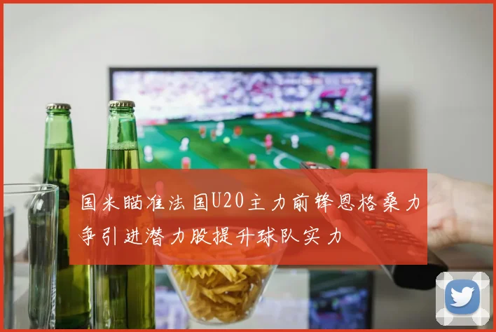 国米瞄准法国U20主力前锋恩格桑力争引进潜力股提升球队实力