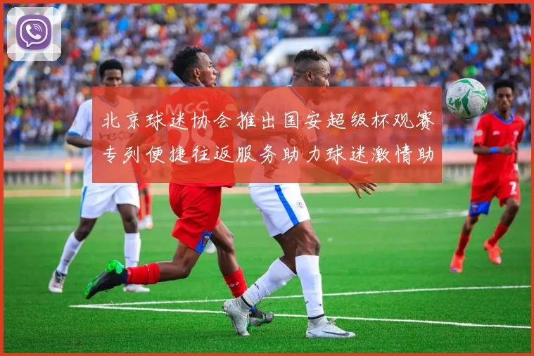 北京球迷协会推出国安超级杯观赛专列便捷往返服务助力球迷激情助阵