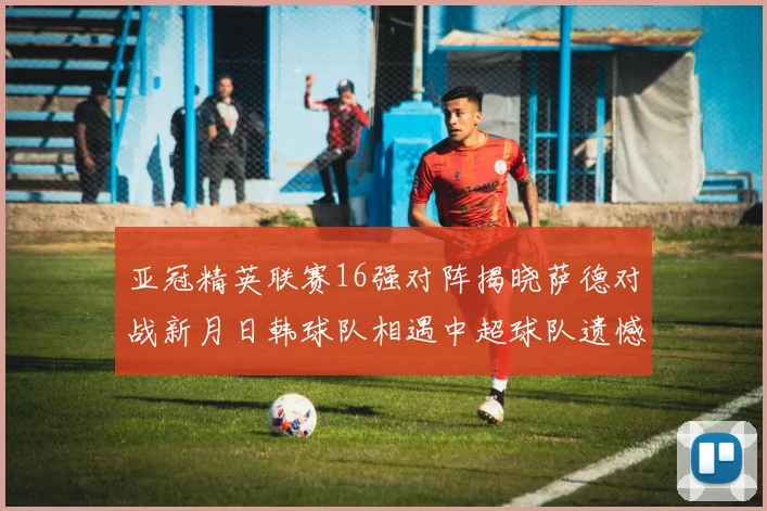 亚冠精英联赛16强对阵揭晓萨德对战新月日韩球队相遇中超球队遗憾出局
