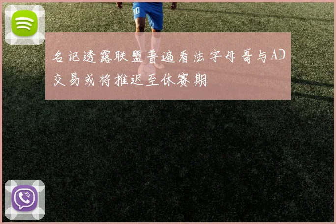 名记透露联盟普遍看法字母哥与AD交易或将推迟至休赛期