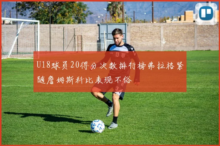 U18球员20得分次数排行榜弗拉格紧随詹姆斯科比表现不俗