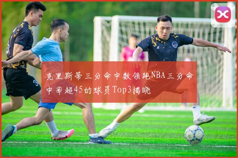 克里斯蒂三分命中数领跑NBA三分命中率超45的球员Top3揭晓