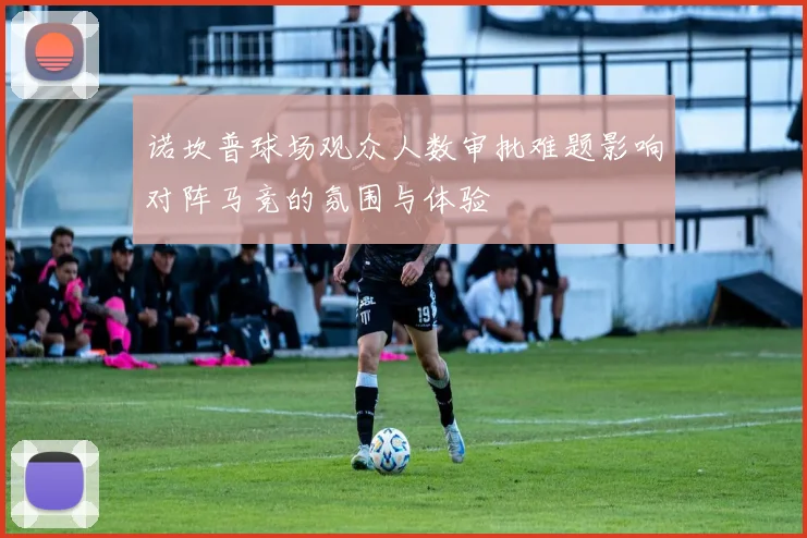诺坎普球场观众人数审批难题影响对阵马竞的氛围与体验