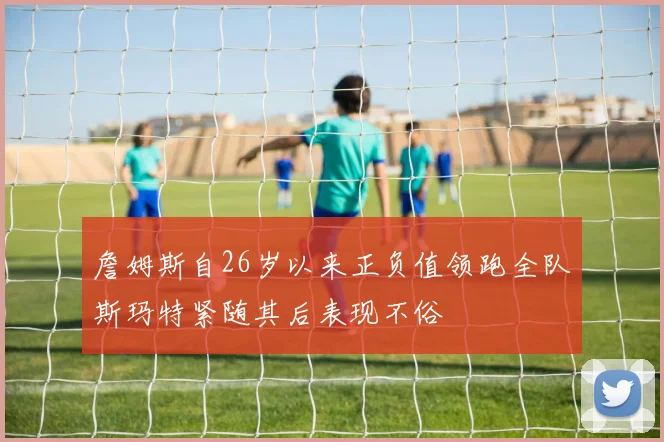 詹姆斯自26岁以来正负值领跑全队斯玛特紧随其后表现不俗