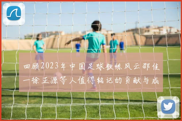 回顾2023年中国足球教练风云邵佳一徐正源等人值得铭记的贡献与成就