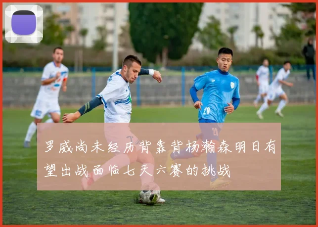 罗威尚未经历背靠背杨瀚森明日有望出战面临七天六赛的挑战