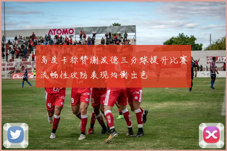 乌度卡称赞谢泼德三分球提升比赛流畅性攻防表现均衡出色