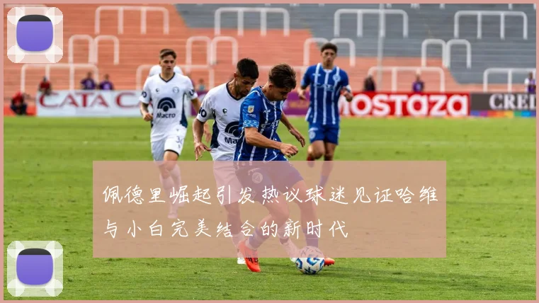 佩德里崛起引发热议球迷见证哈维与小白完美结合的新时代