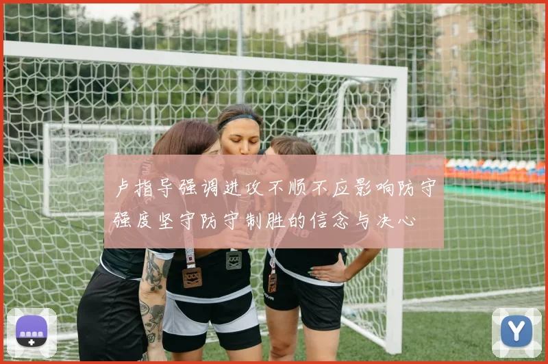 卢指导强调进攻不顺不应影响防守强度坚守防守制胜的信念与决心