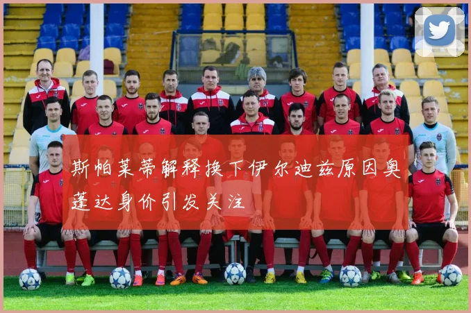 斯帕莱蒂解释换下伊尔迪兹原因奥蓬达身价引发关注