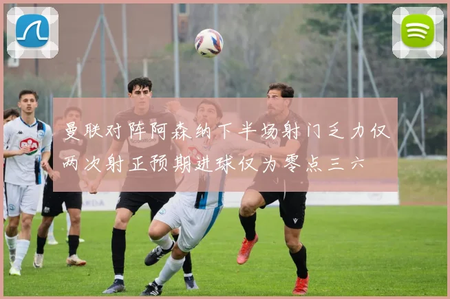 曼联对阵阿森纳下半场射门乏力仅两次射正预期进球仅为零点三六