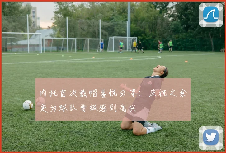内托首次戴帽喜悦分享：庆祝之余更为球队晋级感到高兴