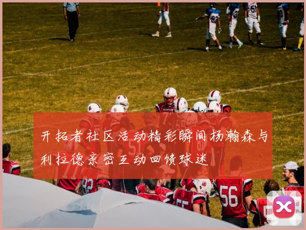 开拓者社区活动精彩瞬间杨瀚森与利拉德亲密互动回馈球迷