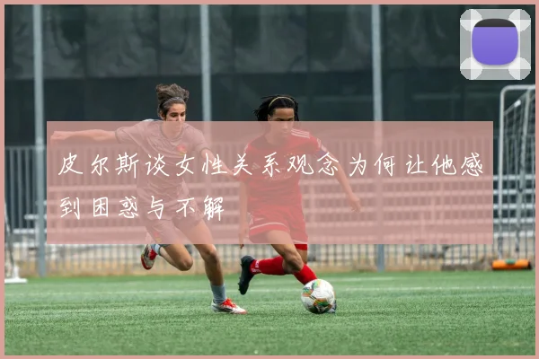 皮尔斯谈女性关系观念为何让他感到困惑与不解