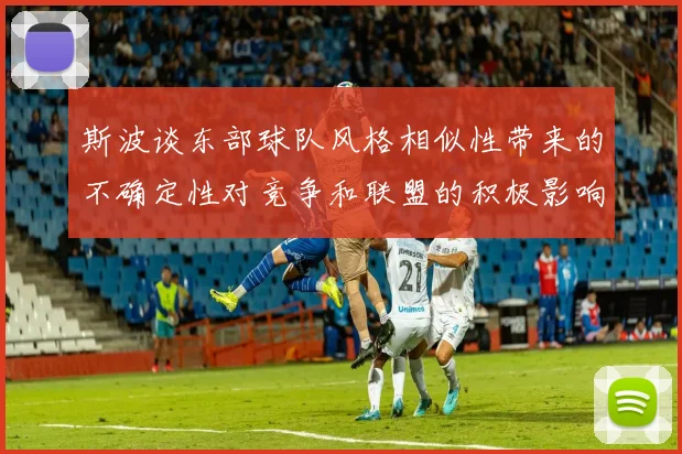 斯波谈东部球队风格相似性带来的不确定性对竞争和联盟的积极影响