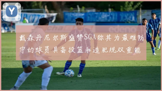 戴森丹尼尔斯盛赞SGA称其为最难防守的球员具备投篮和造犯规双重能力